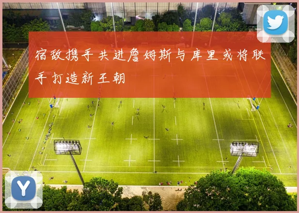 宿敌携手共进詹姆斯与库里或将联手打造新王朝