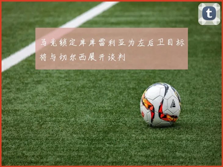 马竞锁定库库雷利亚为左后卫目标将与切尔西展开谈判