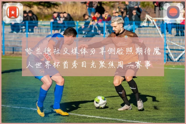 哈兰德社交媒体分享侧脸照期待魔人世界杯首秀目光聚焦周二赛事