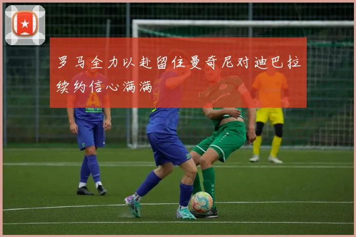 罗马全力以赴留住曼奇尼对迪巴拉续约信心满满
