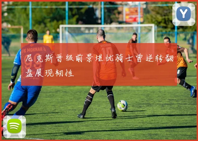 尼克斯晋级前景堪忧骑士曾逆转翻盘展现韧性