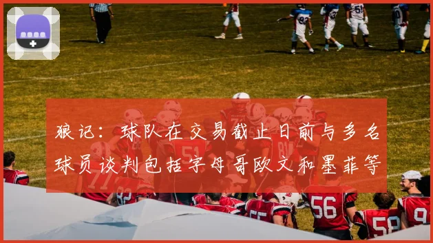 狼记：球队在交易截止日前与多名球员谈判包括字母哥欧文和墨菲等人