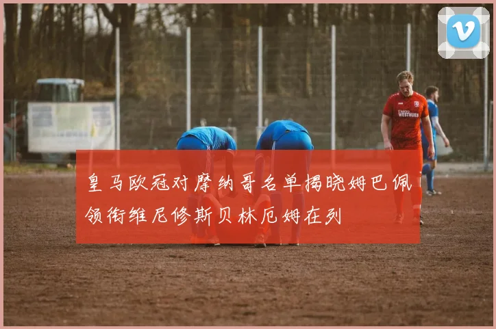 皇马欧冠对摩纳哥名单揭晓姆巴佩领衔维尼修斯贝林厄姆在列