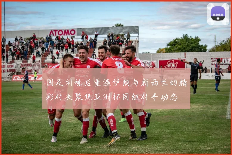 国足训练后重温伊朗与新西兰的精彩对决聚焦亚洲杯同组对手动态