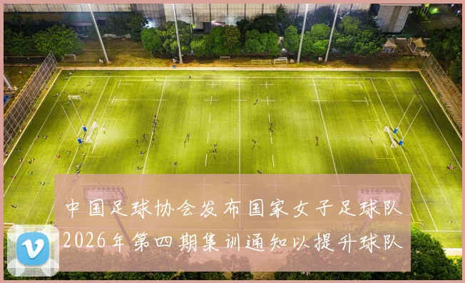 中国足球协会发布国家女子足球队2026年第四期集训通知以提升球队实力和备战水平