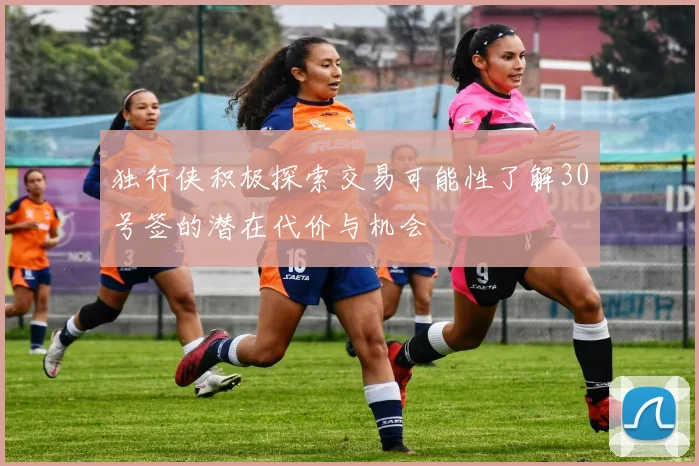 独行侠积极探索交易可能性了解30号签的潜在代价与机会