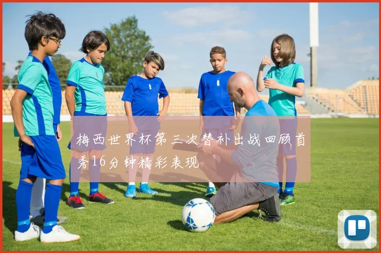梅西世界杯第三次替补出战回顾首秀16分钟精彩表现
