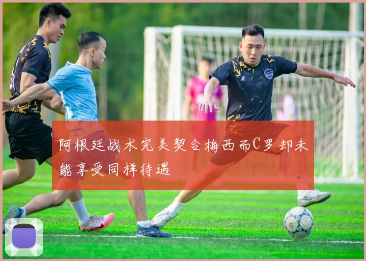 阿根廷战术完美契合梅西而C罗却未能享受同样待遇