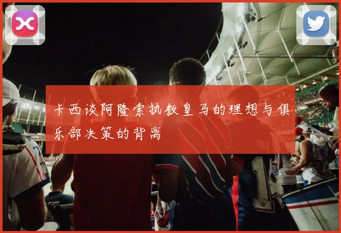 卡西谈阿隆索执教皇马的理想与俱乐部决策的背离