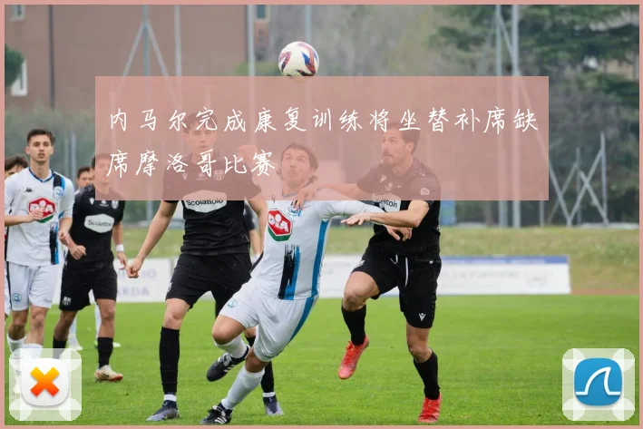 内马尔完成康复训练将坐替补席缺席摩洛哥比赛