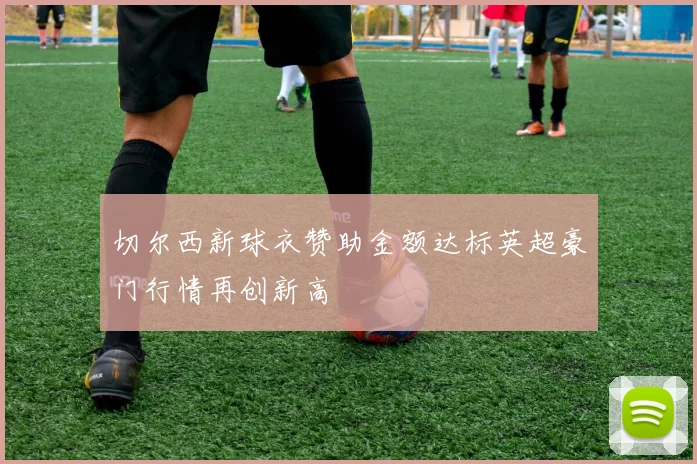 切尔西新球衣赞助金额达标英超豪门行情再创新高