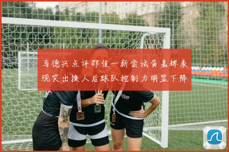 马德兴点评邵佳一新尝试黄嘉辉表现突出换人后球队控制力明显下降