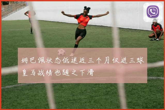 姆巴佩状态低迷近三个月仅进三球皇马战绩也随之下滑
