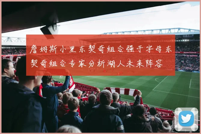 詹姆斯小里东契奇组合强于字母东契奇组合专家分析湖人未来阵容