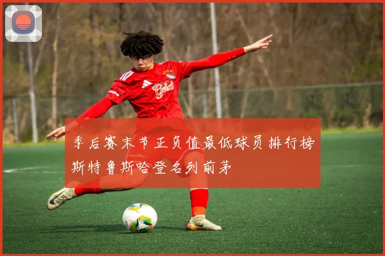 季后赛末节正负值最低球员排行榜斯特鲁斯哈登名列前茅