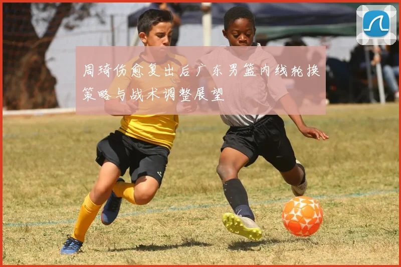 周琦伤愈复出后广东男篮内线轮换策略与战术调整展望