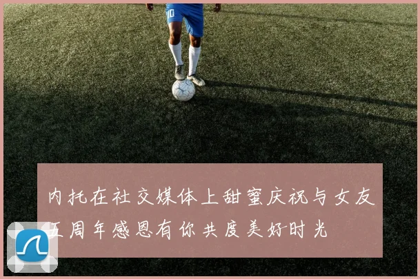 内托在社交媒体上甜蜜庆祝与女友五周年感恩有你共度美好时光