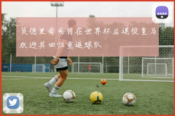 莫德里奇或将在世界杯后退役皇马欢迎其回归重返球队
